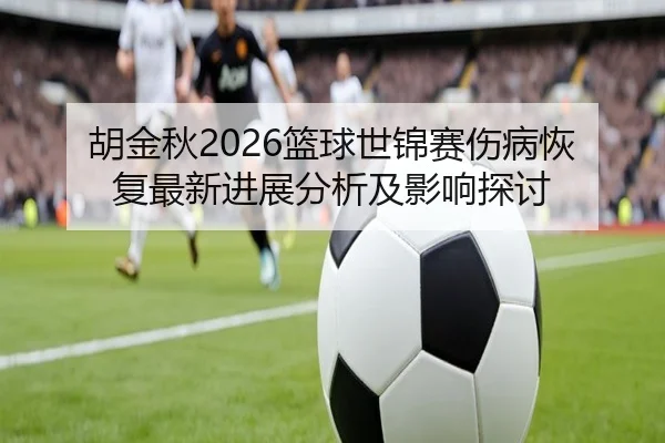 胡金秋2026篮球世锦赛伤病恢复最新进展分析及影响探讨