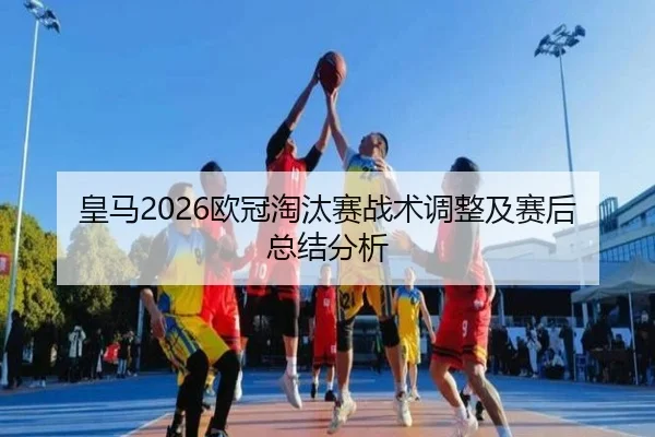 皇马2026欧冠淘汰赛战术调整及赛后总结分析