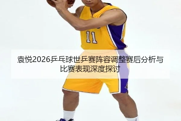 袁悦2026乒乓球世乒赛阵容调整赛后分析与比赛表现深度探讨